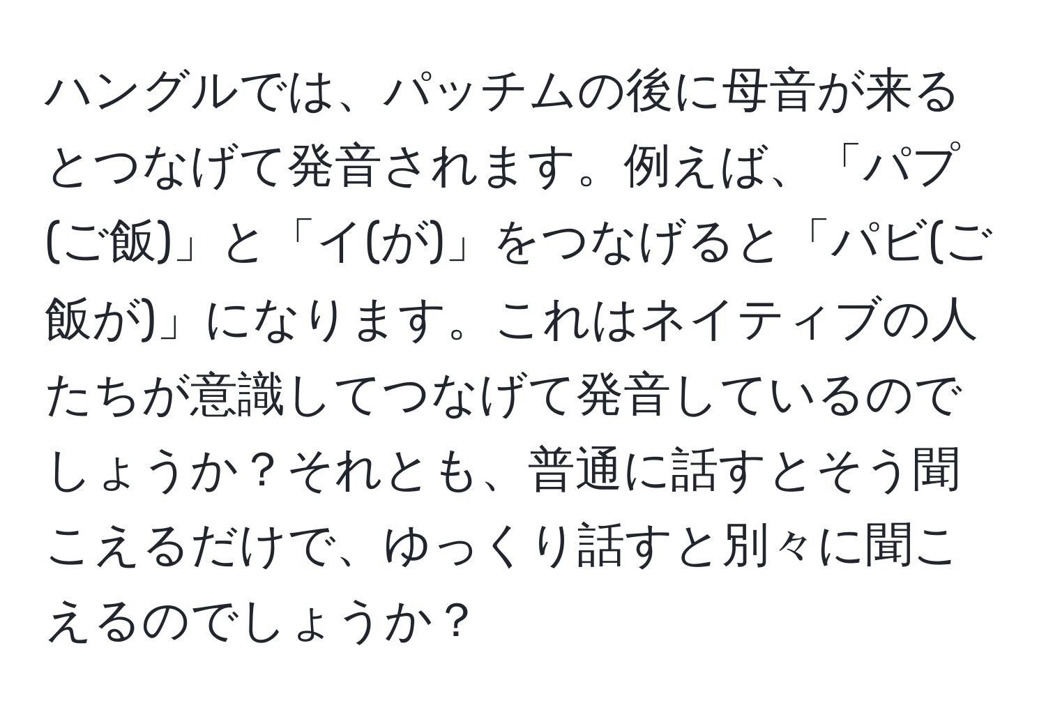 ハングルでは、パッチムの後に母音が来るとつなげて発音されます。例えば、「パプ(ご飯)」と「イ(が)」をつなげると「パビ(ご飯が)」になります。これはネイティブの人たちが意識してつなげて発音しているのでしょうか？それとも、普通に話すとそう聞こえるだけで、ゆっくり話すと別々に聞こえるのでしょうか？