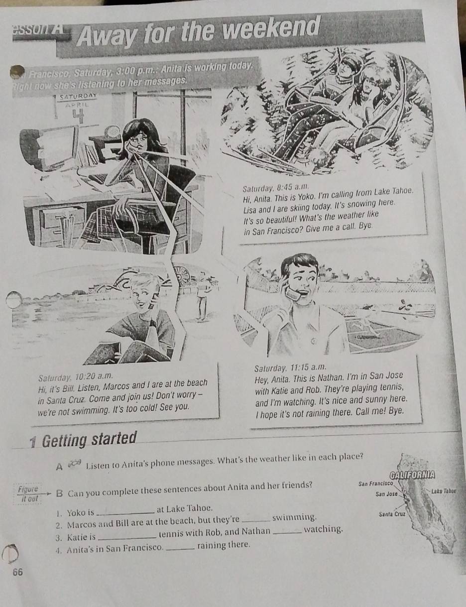 in Santa Cruz. Come and join us! Don't worry -
we're not swimming. It's too cold! See you. and I'm watching. It's nice and sunny here.
I hope it's not raining there. Call me! Bye.
1 Getting started
A Listen to Anita's phone messages. What's the weather like in each place?
GALIFORNIA
Figure B Can you complete these sentences about Anita and her friends? San Francisco  Lako Taboc
it out San Jose
1. Yoko is _at Lake Tahoe. Santa Cruz
2. Marcos and Bill are at the beach, but they're _swimming.
3. Katie is _tennis with Rob, and Nathan _watching.
4. Anita’s in San Francisco _raining there.
66