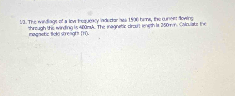 The windings of a low frequency inductor has 1500 turns, the current flowing 
through the winding is 400mA. The magnetic circuit length is 260mm. Calculate the 
magnetic field strength (H).