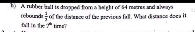 A rubber ball is dropped from a height of 64 metres and always
rebounds  1/2  of the distance of the previous fall. What distance does it
fall in the 7^(th) time?