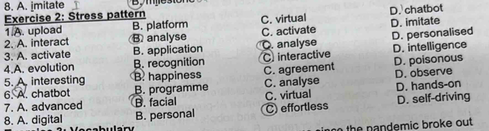 8. A. imitate
Exercise 2: Stress pattern
1.A. upload B. platform C. virtual D. chatbot
2. A. interact B. analyse C. activate D. imitate
3. A. activate B. application O. analyse D. personalised
4.A. evolution B. recognition C interactive D. intelligence
5. A. interesting B. happiness C. agreement D. poisonous
6. A. chatbot B. programme C. analyse D. observe
7. A. advanced B. facial C. virtual D. hands-on
8. A. digital B. personal C) effortless D. self-driving
n th e nandemic broke ou t .