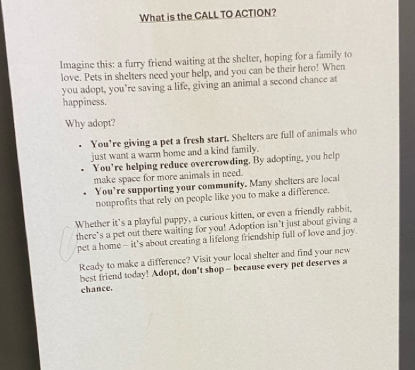What is the CALL TO ACTION?
Imagine this: a furry friend waiting at the shelter, hoping for a family to
love. Pets in shelters need your help, and you can be their hero! When
you adopt, you’re saving a life, giving an animal a second chance at
happiness.
Why adopt?
You're giving a pet a fresh start. Shelters are full of animals who
just want a warm home and a kind family.
You’re helping reduce overcrowding. By adopting, you help
make space for more animals in need.
You’re supporting your community. Many shelters are local
nonprofits that rely on people like you to make a difference.
Whether it’s a playful puppy, a curious kitten, or even a friendly rabbit,
there’s a pet out there waiting for you! Adoption isn’t just about giving a
pet a home - it’s about creating a lifelong friendship full of love and joy.
Ready to make a difference? Visit your local shelter and find your new
best friend today! Adopt, don't shop-- because every pet deserves a
chance.