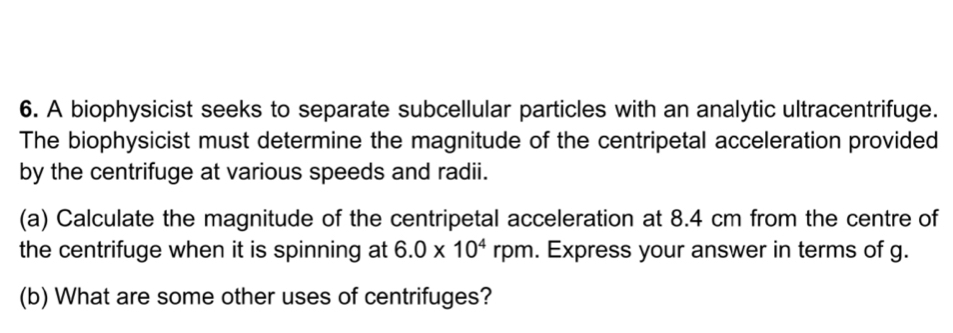 A biophysicist seeks to separate subcellular particles with an analytic ultracentrifuge. 
The biophysicist must determine the magnitude of the centripetal acceleration provided 
by the centrifuge at various speeds and radii. 
(a) Calculate the magnitude of the centripetal acceleration at 8.4 cm from the centre of 
the centrifuge when it is spinning at 6.0* 10^4rpm. Express your answer in terms of g. 
(b) What are some other uses of centrifuges?