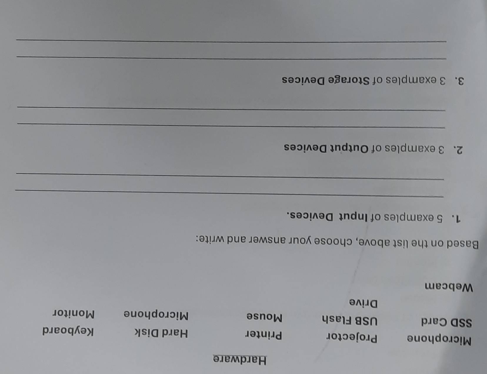 Hardware
Microphone Projector Printer Hard Disk
Keyboard
SSD Card USB Flash Mouse
Microphone Monitor
Drive
Webcam
Based on the list above, choose your answer and write:
1. 5 examples of Input Devices.
_
_
2. 3 examples of Output Devices
_
_
3. 3 examples of Storage Devices
_
_