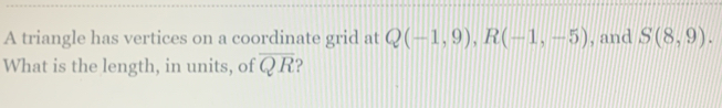 A triangle has vertices on a coordinate grid at Q(-1,9), R(-1,-5) , and S(8,9). 
What is the length, in units, of overline QR ?