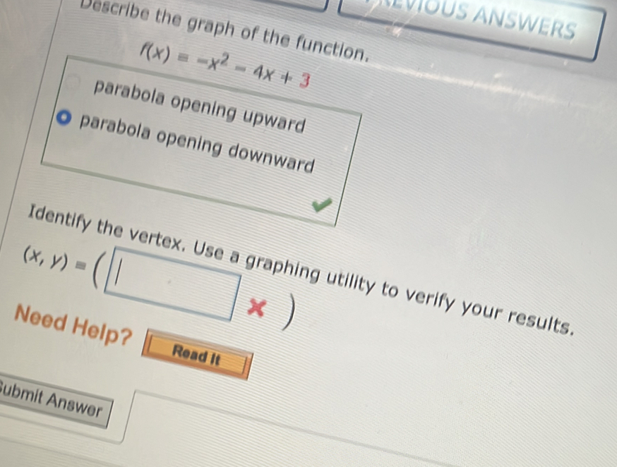 VOUS ANSWERS
Describe the graph of the function.
f(x)=-x^2-4x+3
parabola opening upward
parabola opening downward
(x,y)=(□ * )
Identify the vertex. Use a graphing utility to verify your results
Need Help? Read It
ubmit Answer