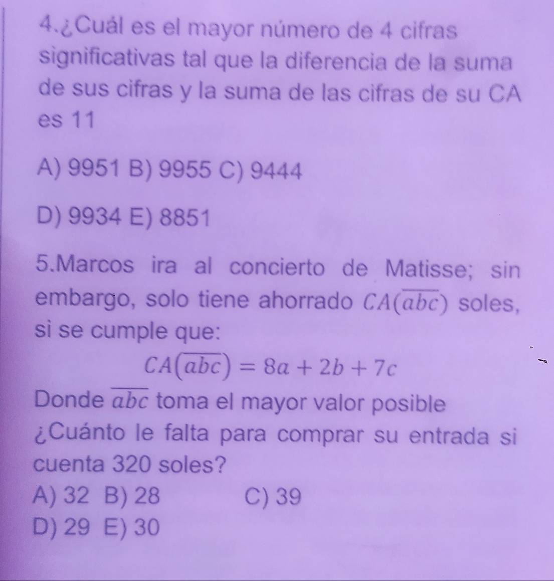 4.¿Cuál es el mayor número de 4 cifras
significativas tal que la diferencia de la suma
de sus cifras y la suma de las cifras de su CA
es 11
A) 9951 B) 9955 C) 9444
D) 9934 E) 8851
5.Marcos ira al concierto de Matisse; sin
embargo, solo tiene ahorrado CA(overline abc) soles,
si se cumple que:
CA(overline abc)=8a+2b+7c
Donde overline abc toma el mayor valor posible
¿Cuánto le falta para comprar su entrada si
cuenta 320 soles?
A) 32 B) 28 C) 39
D) 29 E) 30