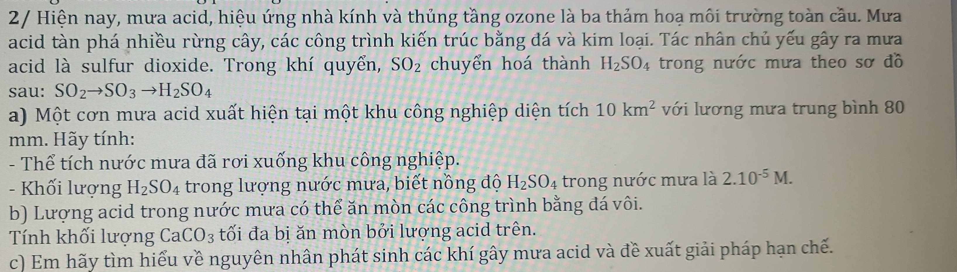 2/ Hiện nay, mưa acid, hiệu ứng nhà kính và thủng tầng ozone là ba thảm hoạ môi trường toàn cầu. Mưa 
acid tàn phá nhiều rừng cây, các công trình kiến trúc bằng đá và kim loại. Tác nhân chủ yếu gây ra mưa 
acid là sulfur dioxide. Trong khí quyển, SO_2 chuyển hoá thành H_2SO_4 trong nước mưa theo sơ đồ 
sau: SO_2to SO_3to H_2SO_4
a) Một cơn mưa acid xuất hiện tại một khu công nghiệp diện tích 10km^2 với lương mưa trung bình 80
mm. Hãy tính: 
- Thể tích nước mưa đã rơi xuống khu công nghiệp. 
- Khối lượng H_2SO_4 trong lượng nước mưa, biết nồng độ H_2SO_4 trong nước mưa là 2.10^(-5)M. 
b) Lượng acid trong nước mưa có thể ăn mòn các công trình bằng đá vôi. 
Tính khối lượng CaCO_3 tối đa bị ăn mòn bởi lượng acid trên. 
c) Em hãy tìm hiểu về nguyên nhân phát sinh các khí gây mưa acid và đề xuất giải pháp hạn chế.