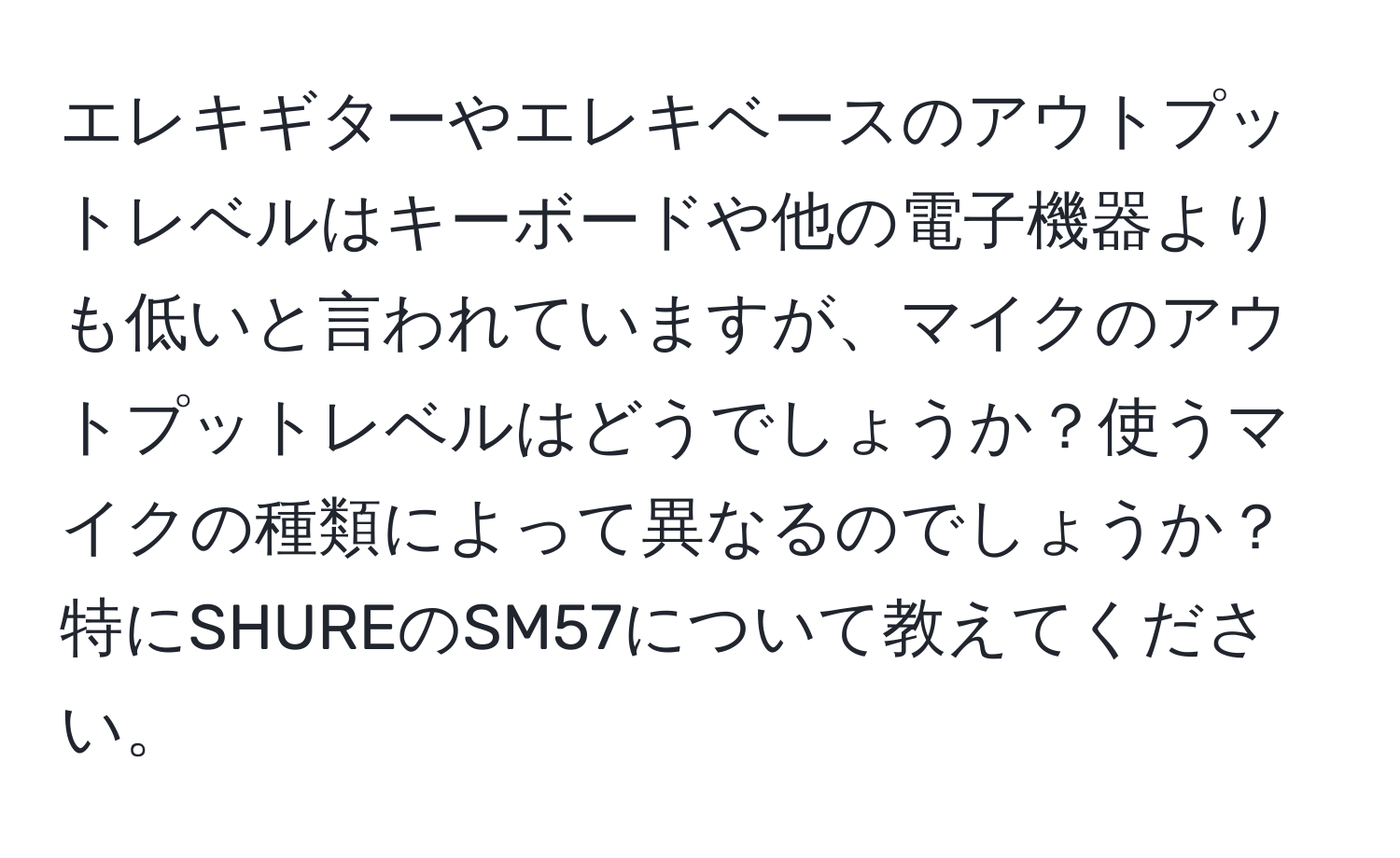 エレキギターやエレキベースのアウトプットレベルはキーボードや他の電子機器よりも低いと言われていますが、マイクのアウトプットレベルはどうでしょうか？使うマイクの種類によって異なるのでしょうか？特にSHUREのSM57について教えてください。