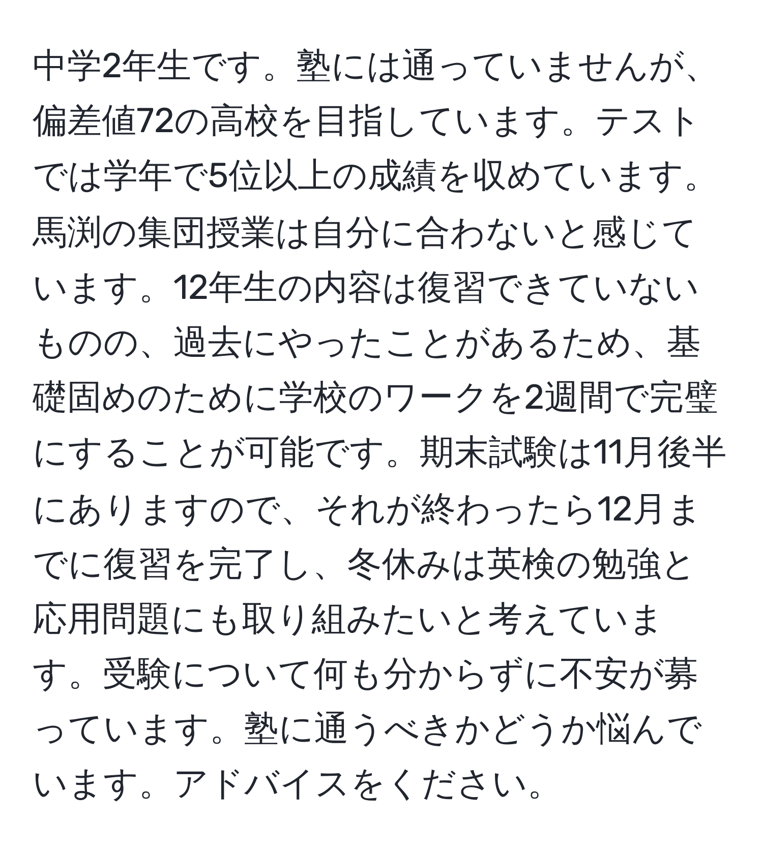 中学2年生です。塾には通っていませんが、偏差値72の高校を目指しています。テストでは学年で5位以上の成績を収めています。馬渕の集団授業は自分に合わないと感じています。12年生の内容は復習できていないものの、過去にやったことがあるため、基礎固めのために学校のワークを2週間で完璧にすることが可能です。期末試験は11月後半にありますので、それが終わったら12月までに復習を完了し、冬休みは英検の勉強と応用問題にも取り組みたいと考えています。受験について何も分からずに不安が募っています。塾に通うべきかどうか悩んでいます。アドバイスをください。