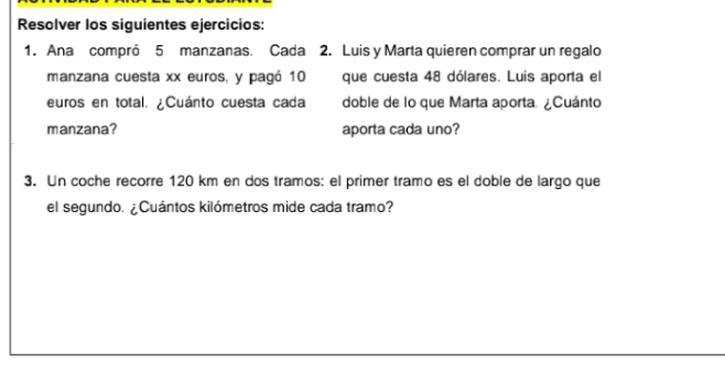 Resolver los siguientes ejercicios: 
1. Ana compró 5 manzanas. Cada 2. Luis y Marta quieren comprar un regalo 
manzana cuesta xx euros, y pagó 10 que cuesta 48 dólares. Luis aporta el 
euros en total. ¿Cuánto cuesta cada doble de lo que Marta aporta. ¿Cuánto 
manzana? aporta cada uno? 
3. Un coche recorre 120 km en dos tramos: el primer tramo es el doble de largo que 
el segundo. ¿Cuántos kilómetros mide cada tramo?