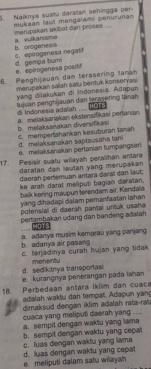 Naiknya suatu daratan sehingga per-
mukaan laut mengalami penurunan
merupakan akibat dari proses ....
a. vulkanisme
b. orogenesis
c. epirogenesa negatif
d. gempa bumi
e. epirogenesa positif
6. Penghijauan dan terasering tanah
merupakan salah satu bentuk konservasi
yang dilakukan di Indonesia. Adapun
tujuan penghijauan dan terasering tanah
di Indonesia adalah HOTS
a. melaksanakan ekstensifikasi pertanian
b. melaksanakan diversifikasi
c. mempertahankan kesuburan tanah
d. melaksanakan saptausaha tani
e. melaksanakan pertanian tumpangsari
17. Pesisir suatu wilayah peralihan antara
daratan dan lautan yang merupakan
daerah pertemuan antara darat dan laut;
ke arah darat meliputi bagian daratan,
baik kering maupun terendam air. Kendala
yang dihadapi dalam pemanfaatan lahan
potensial di daerah pantai untuk usaha
pertambakan udang dan bandeng adalah
HOTS
a. adanya musim kemarau yang panjang
b. adanya air pasang
c. terjadinya curah hujan yang tidak
menentu
d. sedikitnya transportasi
e. kurangnya penerangan pada lahan
18. Perbedaan antara iklim dan cuaca
adalah waktu dan tempat. Adapun yang
dimaksud dengan iklim adalah rata-rata
cuaca yang meliputi daerah yang ....
a. sempit dengan waktu yang lama
b. sempit dengan waktu yang cepat
c. luas dengan waktu yang lama
d. luas dengan waktu yang cepat
e. meliputi dalam satu wilayah