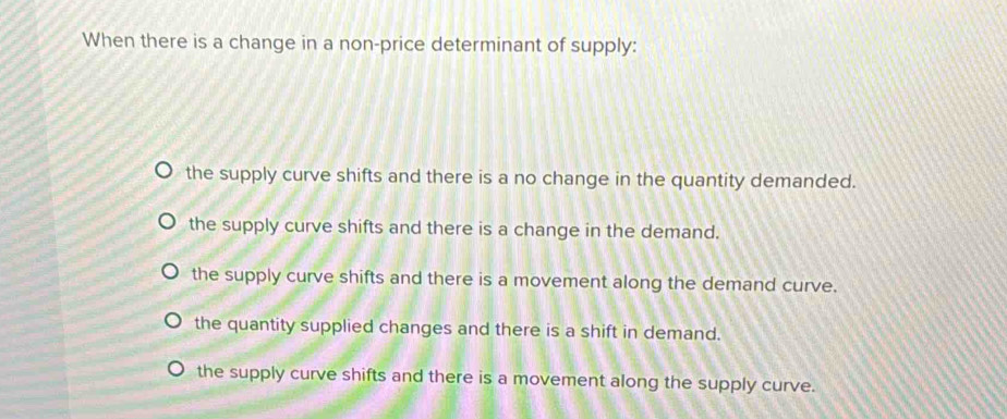 When there is a change in a non-price determinant of supply:
the supply curve shifts and there is a no change in the quantity demanded.
the supply curve shifts and there is a change in the demand.
the supply curve shifts and there is a movement along the demand curve.
the quantity supplied changes and there is a shift in demand.
the supply curve shifts and there is a movement along the supply curve.