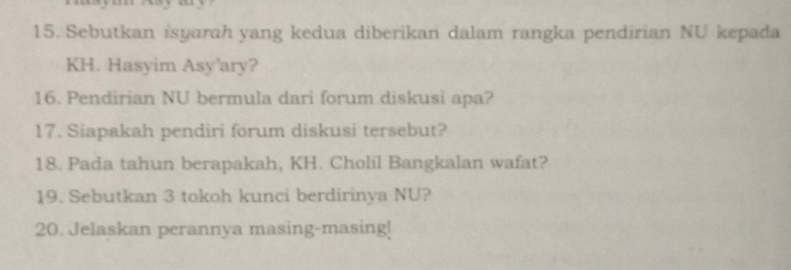 Sebutkan isyarah yang kedua diberikan dalam rangka pendirian NU kepada 
KH. Hasyim Asy’ary? 
16. Pendirian NU bermula dari forum diskusi apa? 
17. Siapakah pendiri forum diskusi tersebut? 
18. Pada tahun berapakah, KH. Cholil Bangkalan wafat? 
19. Sebutkan 3 tokoh kunci berdirinya NU? 
20. Jelaskan perannya masing-masing!