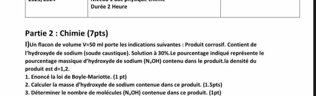 Durée 2 Heure 
Partie 2 : Chimie (7pts) 
I)Un flacon de volume V=50ml porte les indications suivantes : Produit corrosif. Contient de 
l'hydroxyde de sodium (soude caustique). Solution à 30%.Le pourcentage indiqué représente le 
pourcentage massique d hydroxyde de sodium (N_aOH) contenu dans le produit.la densité du 
produit est d=1,2. 
1. Enoncé la loi de Boyle-Mariotte. (1 pt) 
2. Calculer la masse d’hydroxyde de sodium contenue dans ce produit. (1.5pts) 
3. Déterminer le nombre de molécules (N_aOH) contenue dans ce produit. (1pt)