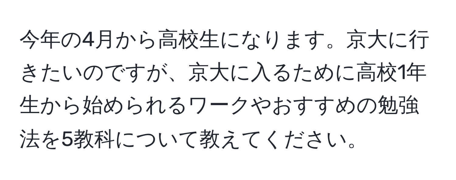 今年の4月から高校生になります。京大に行きたいのですが、京大に入るために高校1年生から始められるワークやおすすめの勉強法を5教科について教えてください。