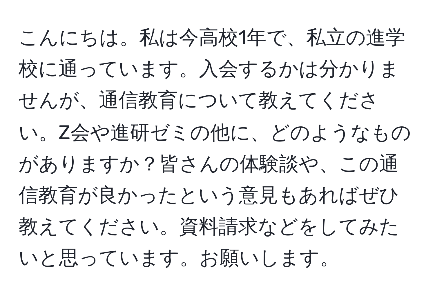 こんにちは。私は今高校1年で、私立の進学校に通っています。入会するかは分かりませんが、通信教育について教えてください。Z会や進研ゼミの他に、どのようなものがありますか？皆さんの体験談や、この通信教育が良かったという意見もあればぜひ教えてください。資料請求などをしてみたいと思っています。お願いします。