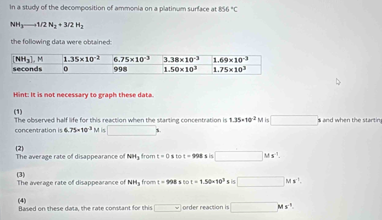 In a study of the decomposition of ammonia on a platinum surface at 856°C
NH_3to 1/2N_2+3/2H_2
the following data were obtained:
Hint: It is not necessary to graph these data.
(1)
The observed half life for this reaction when the starting concentration is 1.35* 10^(-2)M is □ : s and when the startin,
concentration is 6.75* 10^(-3)M is □ s.
(2)
The average rate of disappearance of NH_3 from t=0s to t=998s is □ Ms^(-1).
(3) s is □ Ms^(-1).
The average rate of disappearance of NH_3 from t=998s to t=1.50* 10^3
(4)
Based on these data, the rate constant for this □ order reaction is □ Ms^(-1).