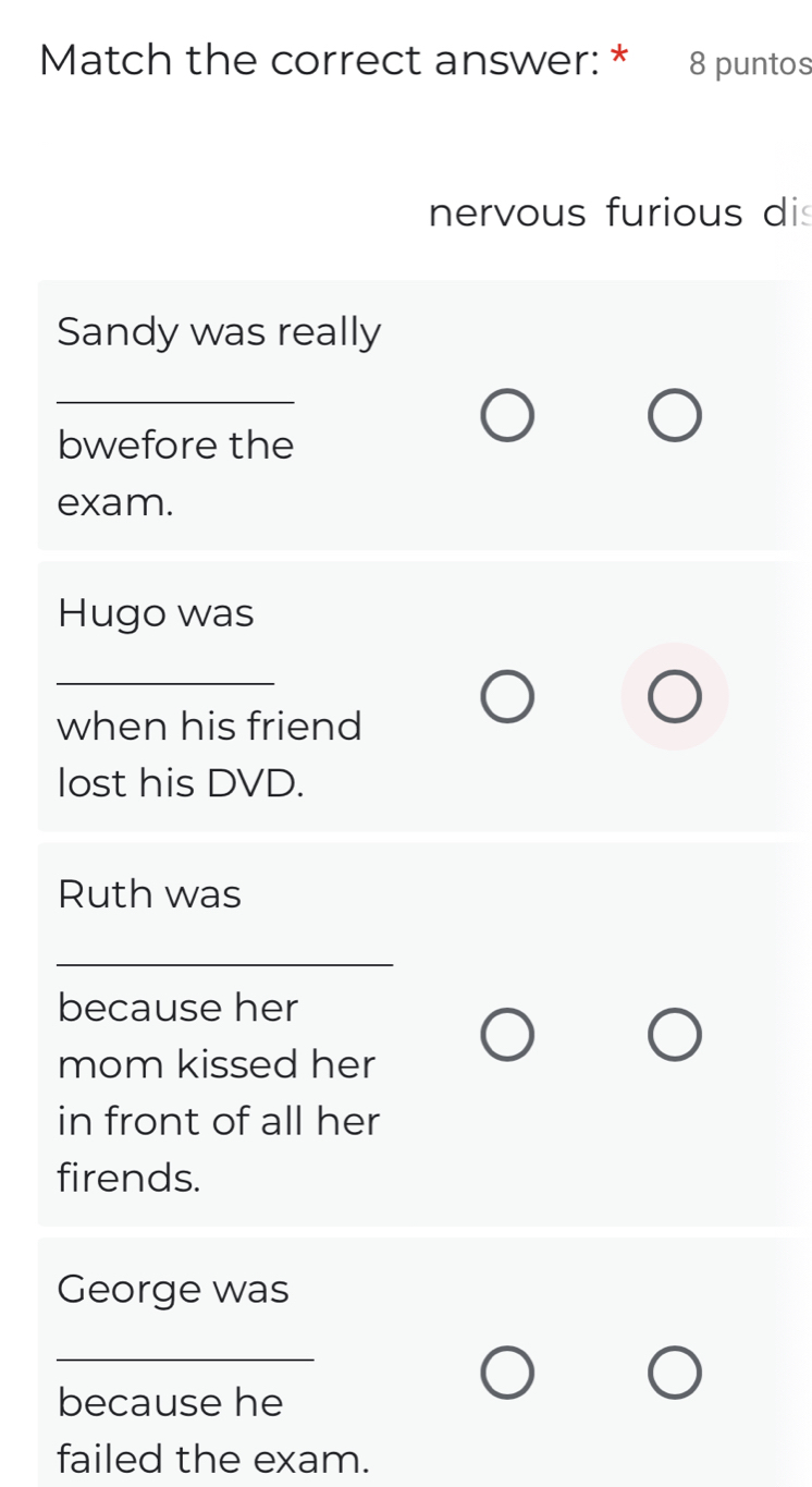 Match the correct answer: * 8 puntos 
nervous furious di 
Sandy was really 
_ 
bwefore the 
exam. 
Hugo was 
_ 
when his friend 
lost his DVD. 
Ruth was 
_ 
_ 
because her 
mom kissed her 
in front of all her 
firends. 
George was 
_ 
because he 
failed the exam.