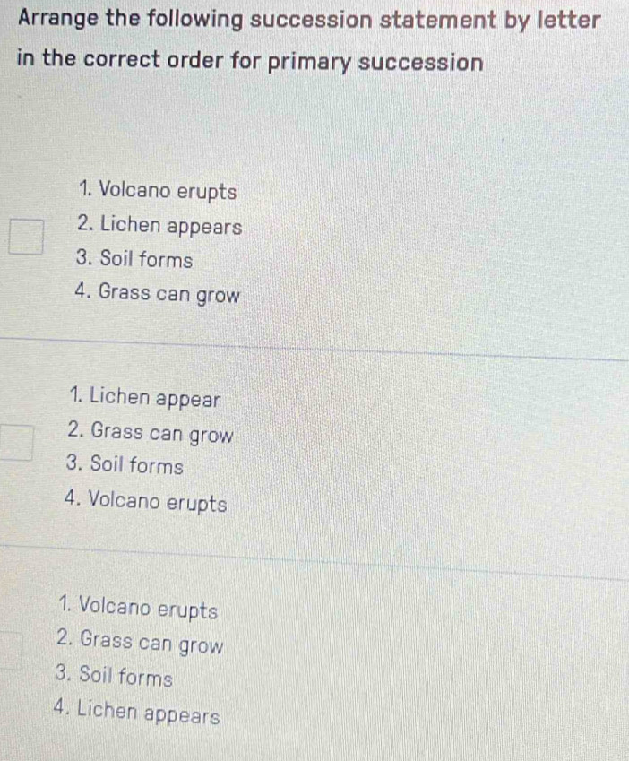 Arrange the following succession statement by letter
in the correct order for primary succession
1. Volcano erupts
2. Lichen appears
3. Soil forms
4. Grass can grow
1. Lichen appear
2. Grass can grow
3. Soil forms
4. Volcano erupts
1. Volcano erupts
2. Grass can grow
3. Soil forms
4. Lichen appears