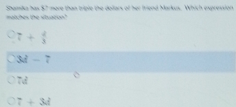 Shamika has $7 more than triple the dollars of her friend Markus. Which expression
matches the situation?
7+ 4/3 
3M-7
7d
7+3d