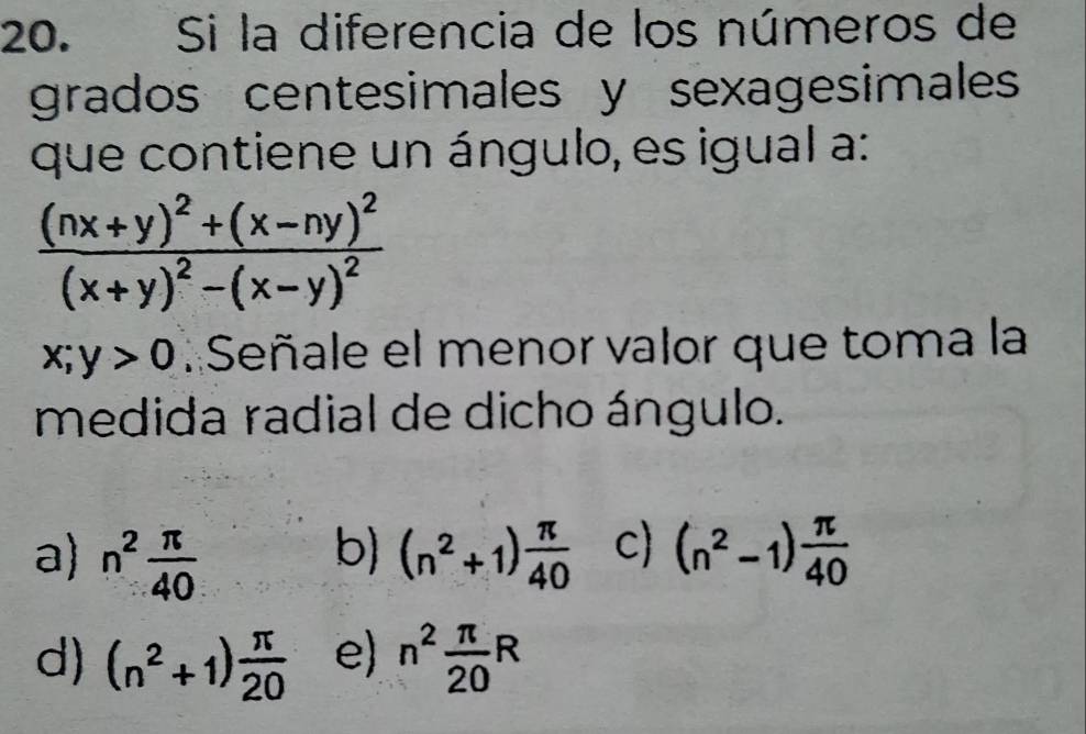 Si la diferencia de los números de
grados centesimales y sexagesimales
que contiene un ángulo, es igual a:
frac (nx+y)^2+(x-ny)^2(x+y)^2-(x-y)^2
x;y>0 : Señale el menor valor que toma la
medida radial de dicho ángulo.
b)
a) n^2 π /40  (n^2+1) π /40  c) (n^2-1) π /40 
d) (n^2+1) π /20  e) n^2 π /20 R