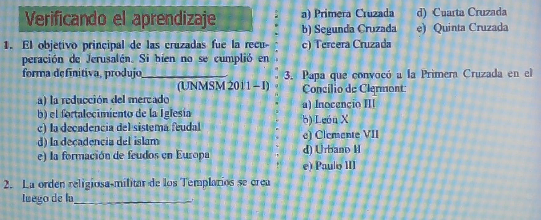 Verificando el aprendizaje a) Primera Cruzada d) Cuarta Cruzada
b) Segunda Cruzada e) Quinta Cruzada
1. El objetivo principal de las cruzadas fue la recu- c) Tercera Cruzada
peración de Jerusalén. Si bien no se cumplió en
forma definitíva, produjo_ 3. Papa que convocó a la Primera Cruzada en el
(UNMSM 2011 - I)
Concilio de Clermont:
a) la reducción del mercado
a) Inocencio III
b) el fortalecimiento de la Iglesia
b) León X
c) la decadencia del sistema feudal
c) Clemente VII
d) la decadencia del islam
e) la formación de feudos en Europa
d) Urbano II
e) Paulo III
2. La orden religiosa-militar de los Templarios se crea
luego de la_