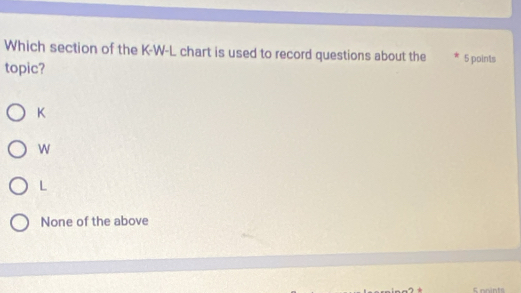 Which section of the K-W-L chart is used to record questions about the 5 points
topic?
K
W
L
None of the above
S nnints