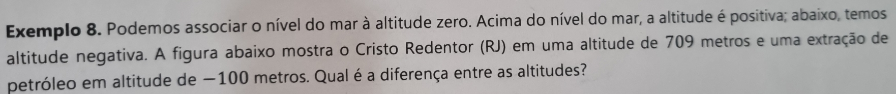 Exemplo 8. Podemos associar o nível do mar à altitude zero. Acima do nível do mar, a altitude é positiva; abaixo, temos 
altitude negativa. A figura abaixo mostra o Cristo Redentor (RJ) em uma altitude de 709 metros e uma extração de 
petróleo em altitude de −100 metros. Qual é a diferença entre as altitudes?