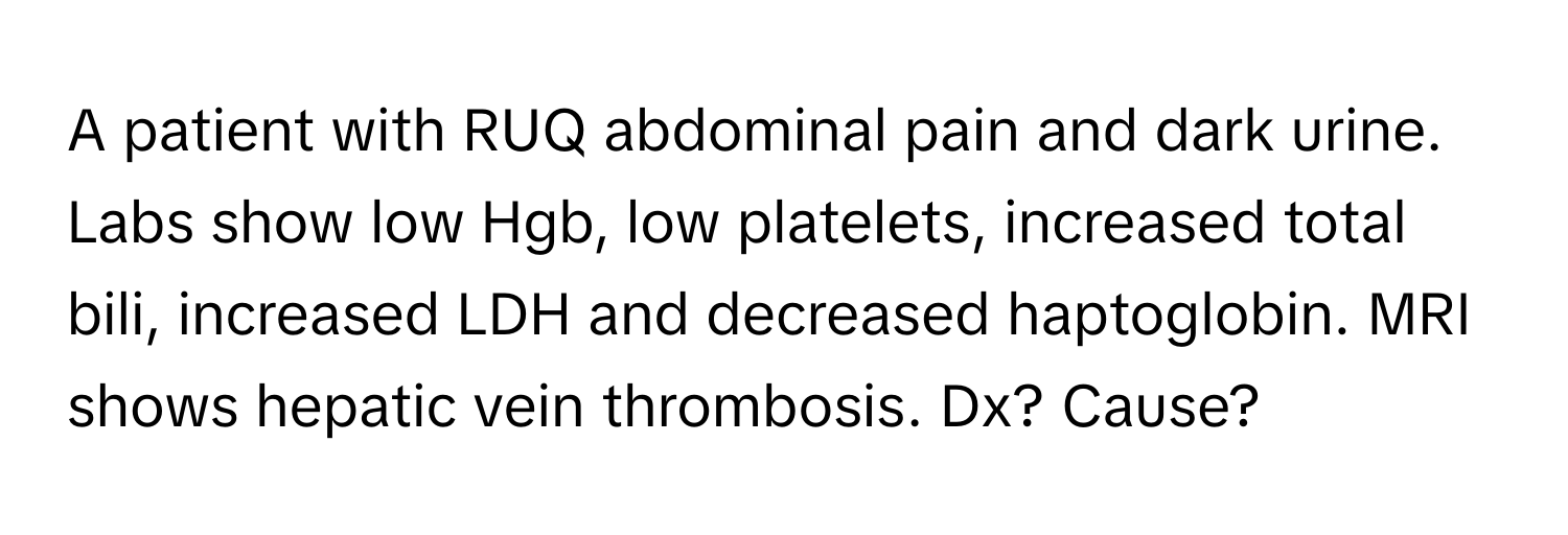 A patient with RUQ abdominal pain and dark urine. Labs show low Hgb, low platelets, increased total bili, increased LDH and decreased haptoglobin. MRI shows hepatic vein thrombosis. Dx? Cause?