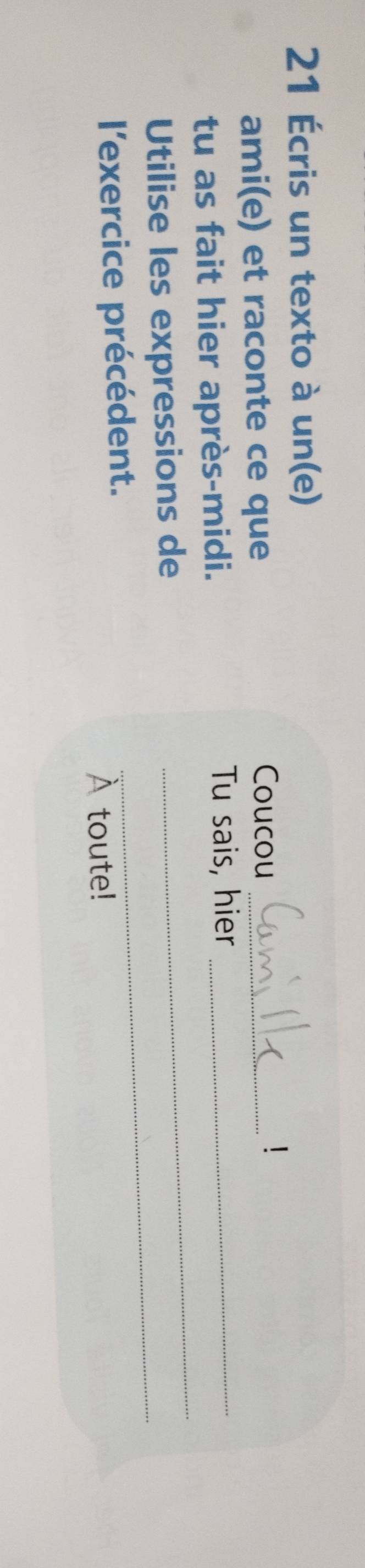 21 Écris un texto à un(e) 
ami(e) et raconte ce que Coucou_ 
tu as fait hier après-midi. 
Tu sais, hier_ 
Utilise les expressions de 
_ 
l'exercice précédent. 
_ 
À toute!