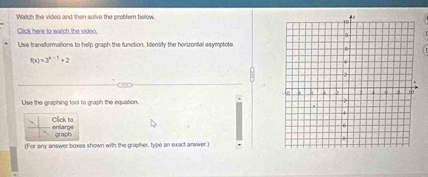 Watch the video and then solve the problem below. 
Click here to watch the video. 
Use transformations to help graph the function. Identify the horizontal asymptote.
f(x)=3^(x-1)+2
Use the graphing tool to graph the equation. 
Click to 
enlarge 
graph 
(For any answer boxes shown with the grapher, type an exact answer.)