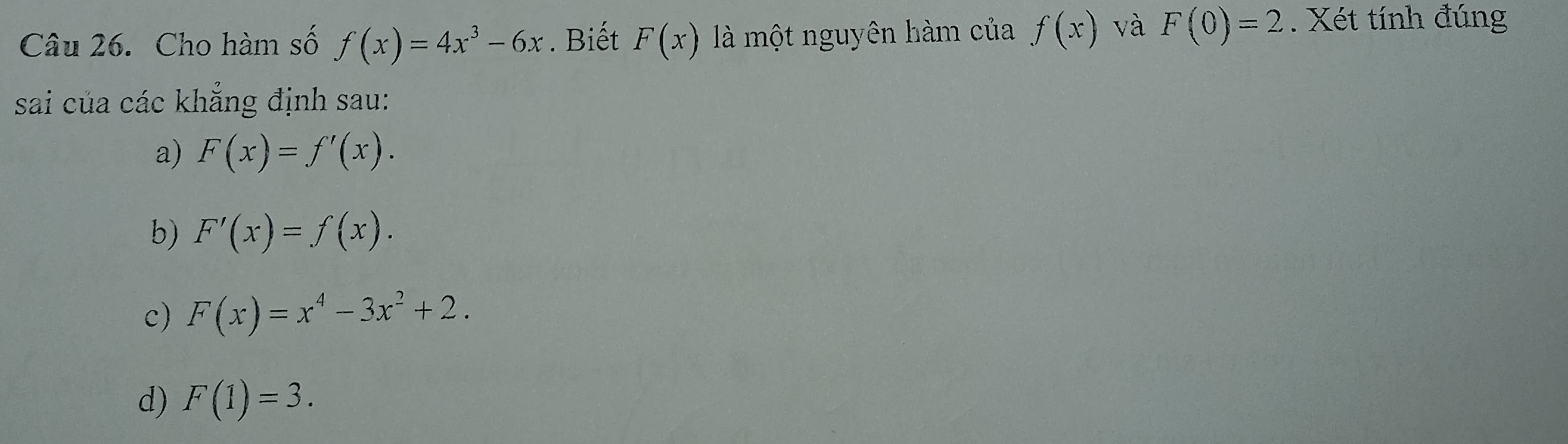 Cho hàm số f(x)=4x^3-6x. Biết F(x) là một nguyên hàm của f(x) và F(0)=2. Xét tính đúng
sai của các khẳng định sau:
a) F(x)=f'(x).
b) F'(x)=f(x).
c) F(x)=x^4-3x^2+2.
d) F(1)=3.