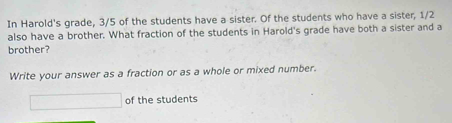 In Harold's grade, 3/5 of the students have a sister. Of the students who have a sister, 1/2
also have a brother. What fraction of the students in Harold's grade have both a sister and a 
brother? 
Write your answer as a fraction or as a whole or mixed number.
□ of the students