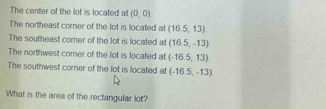 The center of the lot is located at (0,0). 
The northeast corner of the lot is located at (16.5,13). 
The southeast corner of the lot is located at (16.5,-13). 
The northwest corner of the lot is located at (-16.5,13). 
The southwest corner of the lot is located at (-16.5,-13). 
What is the area of the rectangular lot?