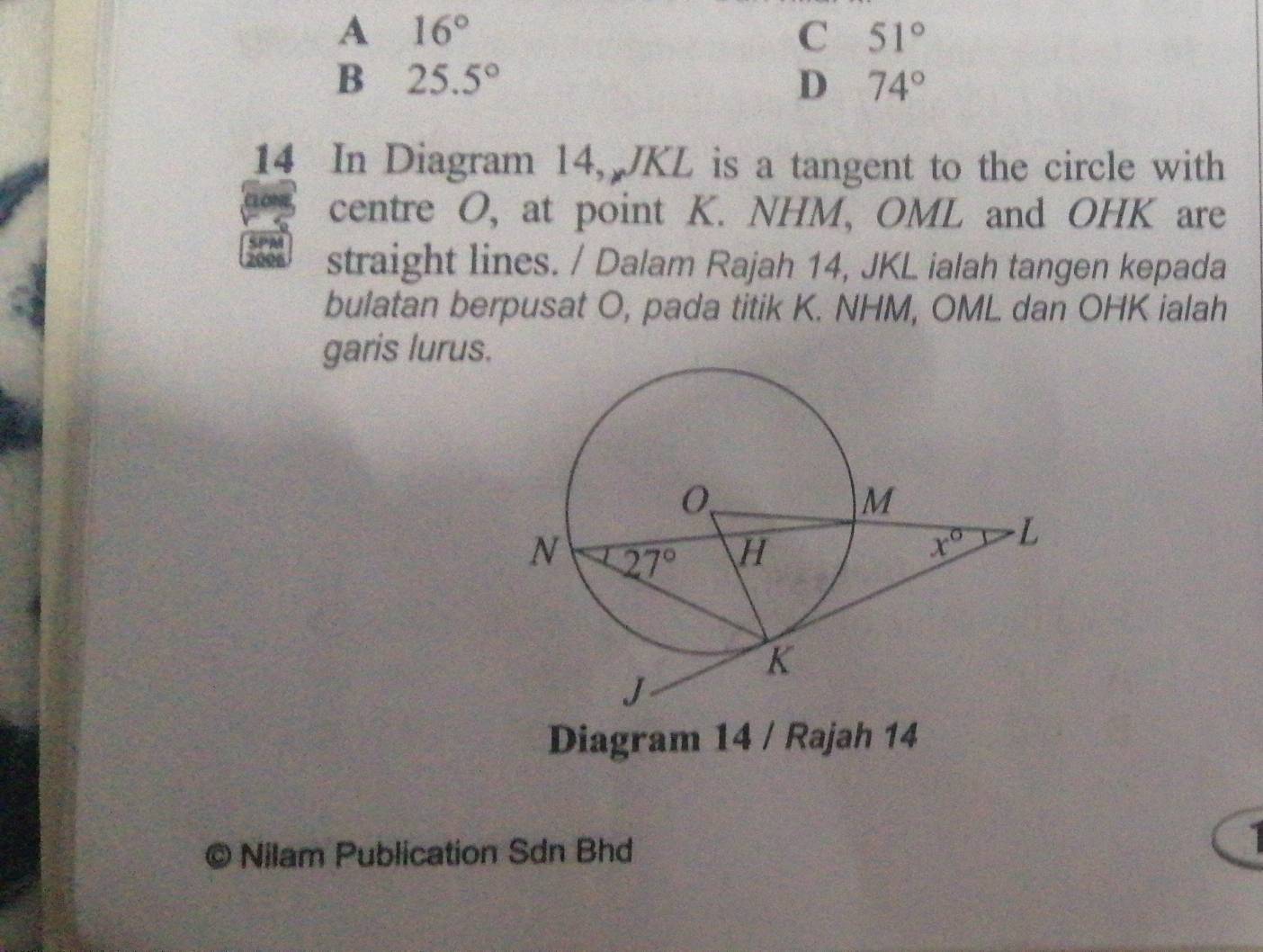 A 16°
C 51°
B 25.5°
D 74°
14 In Diagram 14, JKL is a tangent to the circle with
centre O, at point K. NHM, OML and OHK are
straight lines. / Dalam Rajah 14, JKL ialah tangen kepada
bulatan berpusat O, pada titik K. NHM, OML dan OHK ialah
garis lurus.
Diagram 14 / Rajah 14
Nilam Publication Sdn Bhd