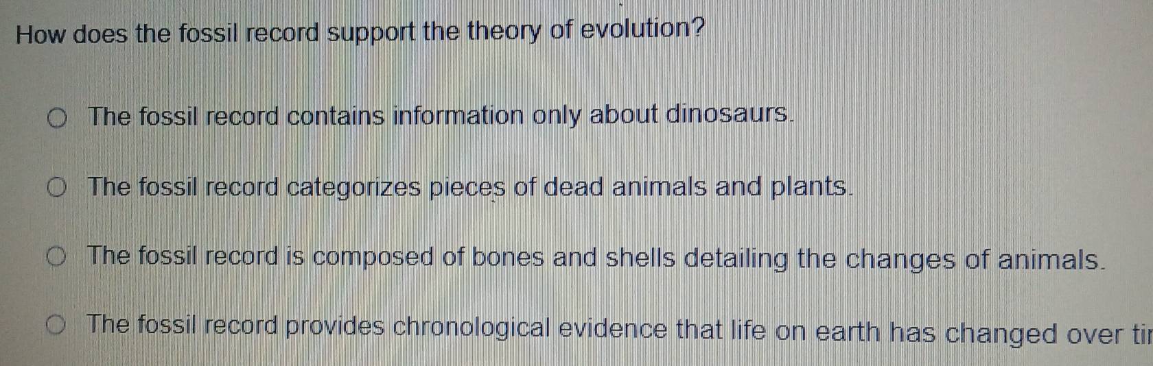 How does the fossil record support the theory of evolution?
The fossil record contains information only about dinosaurs.
The fossil record categorizes pieces of dead animals and plants.
The fossil record is composed of bones and shells detailing the changes of animals.
The fossil record provides chronological evidence that life on earth has changed over tir