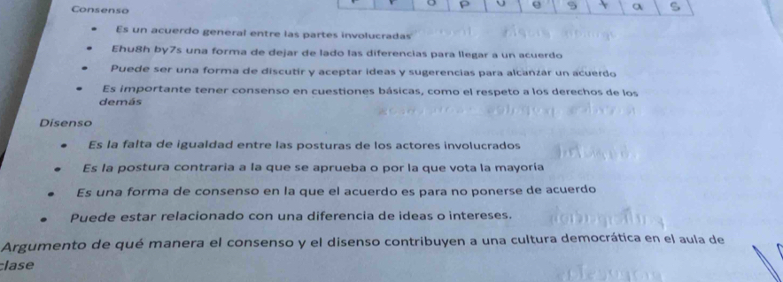 Consenso
e S a
Es un acuerdo general entre las partes involucradas
Ehu8h by7s una forma de dejar de lado las diferencias para llegar a un acuerdo
Puede ser una forma de discutir y aceptar ideas y sugerencias para alcanzár un acuerdo
Es importante tener consenso en cuestiones básicas, como el respeto a los derechos de los
demás
Disenso
Es la falta de igualdad entre las posturas de los actores involucrados
Es la postura contraria a la que se aprueba o por la que vota la mayoría
Es una forma de consenso en la que el acuerdo es para no ponerse de acuerdo
Puede estar relacionado con una diferencia de ideas o intereses.
Argumento de qué manera el consenso y el disenso contribuyen a una cultura democrática en el aula de
lase