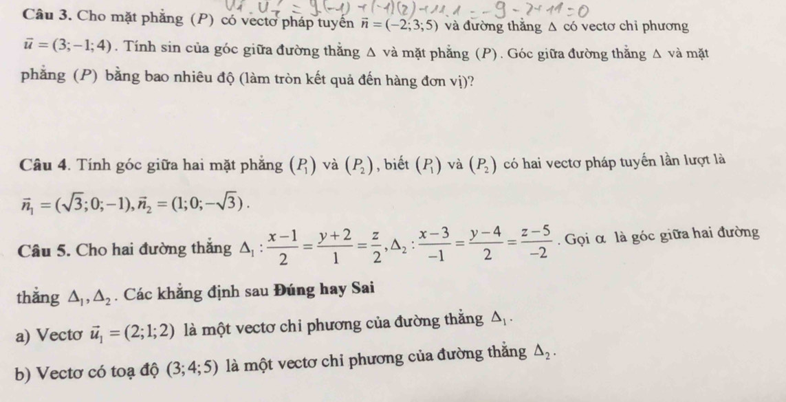 Cho mặt phẳng (P) có vectơ pháp tuyển vector n=(-2;3;5) và đường thẳng Δ có vectơ chỉ phương
vector u=(3;-1;4). Tính sin của góc giữa đường thằng Δ và mặt phẳng (P). Góc giữa đường thằng △ và mặt 
phẳng (P) bằng bao nhiêu độ (làm tròn kết quả đến hàng đơn vị)? 
Câu 4. Tính góc giữa hai mặt phẳng (P_1) và (P_2) , biết (P_1) và (P_2) có hai vectơ pháp tuyến lần lượt là
vector n_1=(sqrt(3);0;-1), vector n_2=(1;0;-sqrt(3)). 
Câu 5. Cho hai đường thắng △ _1: (x-1)/2 = (y+2)/1 = z/2 , △ _2: (x-3)/-1 = (y-4)/2 = (z-5)/-2 . Gọi α là góc giữa hai đường 
thẳng △ _1, △ _2. Các khẳng định sau Đúng hay Sai 
a) Vecto vector u_1=(2;1;2) là một vectơ chi phương của đường thắng △ _1. 
b) Vectơ có toạ độ (3;4;5) là một vectơ chỉ phương của đường thằng △ _2.