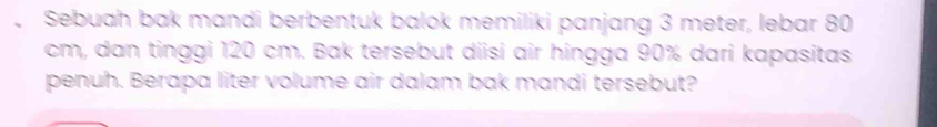 Sebuah bak mandi berbentuk balok memiliki panjang 3 meter, lebar 80
cm, dan tinggi 120 cm. Bak tersebut diisi air hingga 90% dari kapasitas 
penuh. Berapa liter volume air dalam bak mandi tersebut?