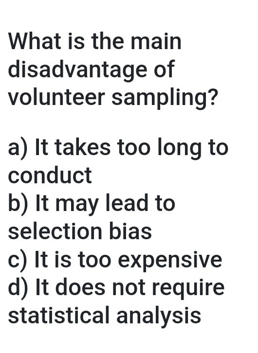 What is the main
disadvantage of
volunteer sampling?
a) It takes too long to
conduct
b) It may lead to
selection bias
c) It is too expensive
d) It does not require
statistical analysis