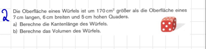 Die Oberfläche eines Würfels ist um 170cm^2 größer als die Oberfläche eines
7 cm langen, 6 cm breiten und 5 cm hohen Quaders. 
a) Berechne die Kantenlänge des Würfels. 
b) Berechne das Volumen des Würfels.