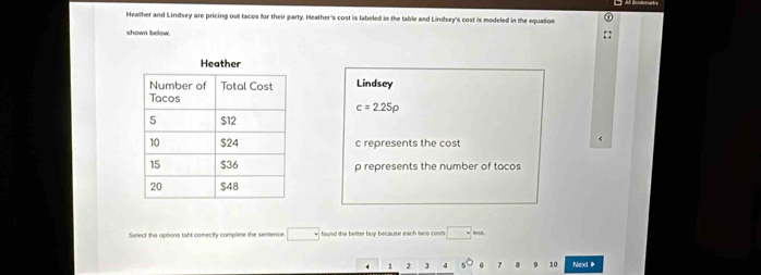 Heather and Lindsey are pricing out tacos for their party. Heather's cost is labeled in the table and Lindsey's cost is modeled in the equation
shown bellow
Lindsey
c=2.25rho
c represents the cost
p represents the number of tacos
Select the octions taht comectly complete the senience □ found the better buy because each taoo costs □ km
4 1 2 3 4 10 Next