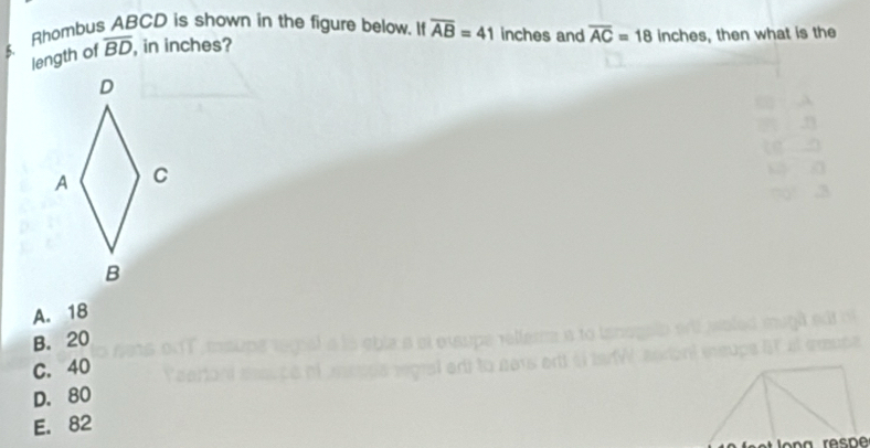 $. Rhombus ABCD is shown in the figure below. If overline AB=41 inches and overline AC=18 inches, then what is the
length of overline BD , in inches?
A. 18
B. 20
C. 40 rel lera a to tan 
at grnte 
na r er à a
D. 80
E. 82