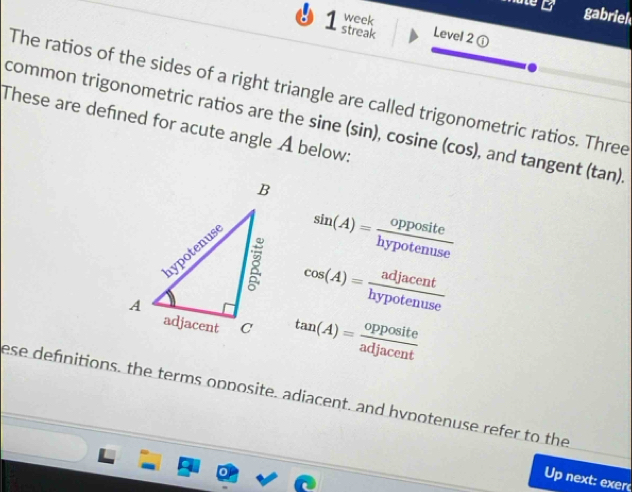 gabriek 
week 
streak Level 2 ① 
The ratios of the sides of a right triangle are called trigonometric ratios. Three 
common trigonometric ratios are the sine (sin), cosine (cos), and tangent (tan)
These are defined for acute angle A below:
sin (A)= opposite/hypotenuse 
cos (A)= adjacent/hypotenuse 
tan (A)= opposite/adjacent 
ese definitions, the terms opposite, adiacent, and hypotenuse refer to the 
Up next: exerc