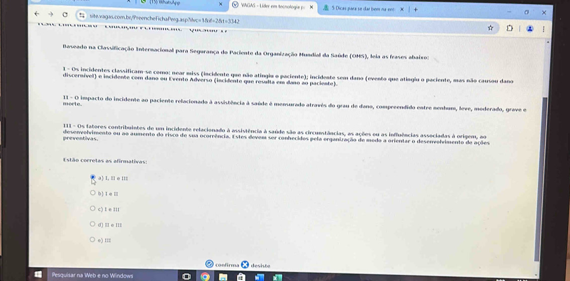 (15) WhatsApp × VAGAS - Líder em tecnologia p: 5 Dicas para se dar bem na ent
site.vagas.com.br/PreencheFichaPerg.asp?ilvc=1&if=2&t=3342
Baseado na Classificação Internacional para Segurança do Paciente da Organização Mundial da Saúde (OMS), leia as frases abaixo:
1 - Os incidentes classificam-se como: near miss (incidente que não atingiu o paciente); incidente sem dano (evento que atingiu o paciente, mas não causou dano
discernível) e incidente com dano ou Evento Adverso (incidente que resulta em dano ao paciente).
II - O impacto do incidente ao paciente relacionado à assistência à saúde é mensurado através do grau de dano, compreendido entre nenhum, leve, moderado, grave e morte.
III - Os fatores contribuintes de um incidente relacionado à assistência à saúde são as circunstâncias, as ações ou as influências associadas à origem, ao
desenvolvimento ou ao aumento do risco de sua ocorrência. Estes devem ser conhecidos pela organização de modo a orientar o desenvolvimento de ações
preventivas.
Estão corretas as afirmativas:
a) I, II e III
b) I e II
c) I e III
d) II e III
e) III
confirma desiste
Pesquisar na Web e no Windows