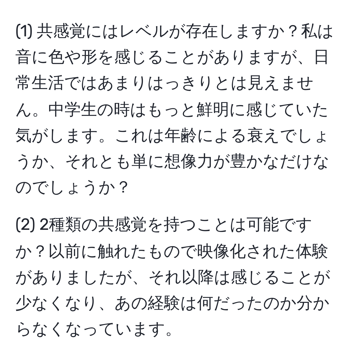 (1) 共感覚にはレベルが存在しますか？私は音に色や形を感じることがありますが、日常生活ではあまりはっきりとは見えません。中学生の時はもっと鮮明に感じていた気がします。これは年齢による衰えでしょうか、それとも単に想像力が豊かなだけなのでしょうか？  

(2) 2種類の共感覚を持つことは可能ですか？以前に触れたもので映像化された体験がありましたが、それ以降は感じることが少なくなり、あの経験は何だったのか分からなくなっています。