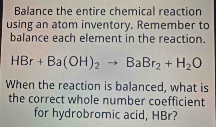 Balance the entire chemical reaction 
using an atom inventory. Remember to 
balance each element in the reaction.
HBr+Ba(OH)_2to BaBr_2+H_2O
When the reaction is balanced, what is 
the correct whole number coefficient 
for hydrobromic acid, HBr?