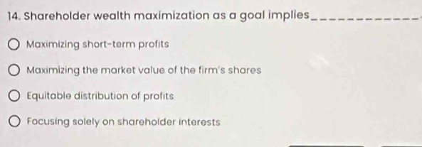 Shareholder wealth maximization as a goal implies_
Maximizing short-term profits
Maximizing the market value of the firm's shares
Equitable distribution of profits
Focusing solely on shareholder interests