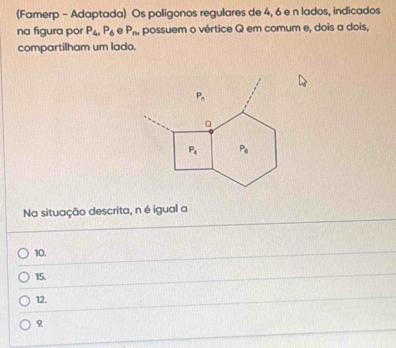 (Famerp - Adaptada) Os polígonos regulares de 4, 6 e n lados, indicados
na figura por P_4,P_6 e P_nr possuem o vértice Q em comum e, dois a dois,
compartilham um lado.
Na situação descrita, n é igual a
10.
15.
12.
9